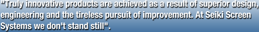 "Truly innovative products are achieved as a result of superior design, engineering and the tireless pursuit of improvement. At Seiki Screen Systems we don't stand still".